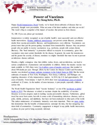 Power of Vaccines
By: Song Seto, Ph.D.
Happy World Immunization Week! Lately, we’ve heard about outbreaks of diseases that we
previously thought were preventable. What are some of the latest numbers and what can we do?
This week’s blog is a snapshot of the impact of vaccines that protect us from disease.
TL; DR: If you can, please get vaccinated.
Immunization is widely recognized as one of public health’s most successful and cost-effective
health interventions. Routine childhood immunization can prevent certain illnesses, premature
deaths from vaccine-preventable illnesses, and hospitalizations over a lifetime. Vaccinations can
protect more than just the person getting vaccinated from transmissible diseases: they can protect
people who are unable to receive vaccinations (e.g., newborns, people with certain chronic
illnesses). This “herd immunity” is protection offered to everyone in a community, given that
vaccination rates meet certain thresholds for the disease. In general, the easier the transmission
and the greater the severity of disease, translates to a higher threshold that must be met to prevent
an infectious disease outbreak.
Measles, a highly contagious virus that exhibits rashes, fevers, and ear infections, can lead to
serious complications of pneumonia and encephalitis in children. Before the measles vaccine was
made available in 1963, there were 3 to 4 million cases of measles each year, that resulted in
about 500 deaths per year. Through efforts by the Centers for Disease Control and Prevention,
measles was declared no longer endemic (common) in the United States in 2000. But the recent
outbreaks of measles in New York, Washington, New Jersey, California, and Michigan are
reigniting discussion of why immunization matters. In 2018, the U.S. had approximately 380
cases of measles. From January 1-April 19, 2019, there were 626 individual cases of measles
confirmed in 22 states. As the number of cases increases, it puts people, especially children, at
serious risk.
The World Health Organization listed “vaccine hesitancy” as one of the ten threats to global
health in 2019. The reluctance or refusal to vaccinate despite the availability of vaccines
threatens to reverse progress made in tackling vaccine-preventable diseases. Furthermore, global
travel has never been easier, but with it comes a risk of transmitting infectious diseases, such as
polio, rubella, pertussis, and diphtheria, that have not been eradicated in other parts of the world.
This makes maintenance of community immunity even more important. There are many studies
that demonstrate that the benefits of immunizations outweigh the risks, but fear mongering has
taken hold of communities. Community engagement is integral to any public health intervention,
so please do your part in being accurately informed.
 