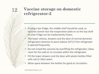 Vaccine storage on domestic
refrigerator-2
• If using a bar fridge, the middle shelf should be used, as
vaccines stored near the evaporation plate or on the top shelf
of a bar fridge can be inadvertently frozen.
• The lower shelves, drawers and the door of normal domestic
refrigerators become to warm (above 10°C) if the refrigerator
is opened frequently.
• Do not crowd the vaccines by overfilling the refrigerator; allow
room for the cold air to circulate within the refrigerator.
• Fill the lower drawers and the door with plastic bottles filled
with salt (1-2tbs) water.
• Allow space between the bottles for good air circulation.
hiddenlightsl.blogpost.com
12
 