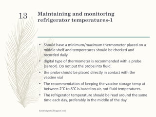 Maintaining and monitoring
refrigerator temperatures-1
• Should have a minimum/maximum thermometer placed on a
middle shelf and temperatures should be checked and
recorded daily.
• digital type of thermometer is recommended with a probe
(sensor). Do not put the probe into fluid.
• the probe should be placed directly in contact with the
vaccine vial
• The recommendation of keeping the vaccine storage temp at
between 2°C to 8°C is based on air, not fluid temperatures.
• The refrigerator temperature should be read around the same
time each day, preferably in the middle of the day.
hiddenlightsl.blogpost.com
13
 