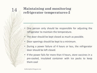 Maintaining and monitoring
refrigerator temperatures-2
• One person only should be responsible for adjusting the
refrigerator to maintain the temperature.
• The door should be kept closed as much as possible.
• Door openings should be kept to a minimum.
• During a power failure of 4 hours or less, the refrigerator
door should be left closed.
• If the power fails for more than 4 hours, store vaccines in a
pre-cooled, insulated container with ice packs to keep
them cool
hiddenlightsl.blogpost.com
14
 