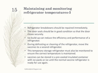 Maintaining and monitoring
refrigerator temperatures-3
• Refrigerator breakdowns should be repaired immediately.
• The door seals should be in good condition so that the door
closes securely.
• Ice build-up can reduce the efficiency and performance of a
refrigerator.
• During defrosting or cleaning of the refrigerator, move the
vaccines to a second refrigerator.
• This temporary storage refrigerator must also be monitored to
ensure the correct temperature is maintained.
• vaccines can be stored in a pre-cooled insulated container
with ice packs or ice until the normal vaccine refrigerator is
ready for use again.
hiddenlightsl.blogpost.com
15
 