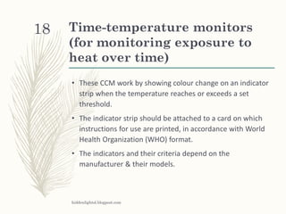 Time-temperature monitors
(for monitoring exposure to
heat over time)
• These CCM work by showing colour change on an indicator
strip when the temperature reaches or exceeds a set
threshold.
• The indicator strip should be attached to a card on which
instructions for use are printed, in accordance with World
Health Organization (WHO) format.
• The indicators and their criteria depend on the
manufacturer & their models.
hiddenlightsl.blogpost.com
18
 