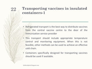 Transporting vaccines in insulated
containers-1
• Refrigerated transport is the best way to distribute vaccines
from the central vaccine centre to the door of the
immunization service provider
• This transport should include appropriate temperature
control and monitoring equipment. When this is not
feasible, other methods can be used to achieve an effective
cold chain.
• Containers specifically designed for transporting vaccines
should be used if available.
hiddenlightsl.blogpost.com
22
 