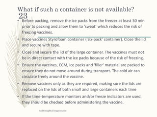 What if such a container is not available?
• Before packing, remove the ice packs from the freezer at least 30 min
prior to packing and allow them to 'sweat‘ which reduces the risk of
freezing vaccines.
• Place vaccines Styrofoam container ('six-pack' container). Close the lid
and secure with tape.
• Close and secure the lid of the large container. The vaccines must not
be in direct contact with the ice packs because of the risk of freezing.
• Ensure the vaccines, CCM, ice packs and 'filler' material are packed to
ensure they do not move around during transport. The cold air can
circulate freely around the vaccine.
• Remove vaccines only as they are required, making sure the lids are
replaced on the lids of both small and large containers each time
• If the time-temperature monitors and/or freeze indicators are used,
they should be checked before administering the vaccine.
hiddenlightsl.blogpost.com
23
 