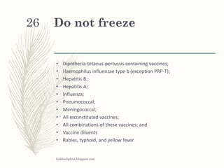 Do not freeze
• Diphtheria-tetanus-pertussis containing vaccines;
• Haemophilus influenzae type b (exception PRP-T);
• Hepatitis B;
• Hepatitis A;
• Influenza;
• Pneumococcal;
• Meningococcal;
• All reconstituted vaccines;
• All combinations of these vaccines; and
• Vaccine diluents
• Rabies, typhoid, and yellow fever
hiddenlightsl.blogpost.com
26
 
