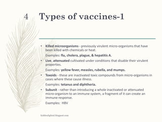 Types of vaccines-1
• Killed microorganisms - previously virulent micro-organisms that have
been killed with chemicals or heat.
Examples: flu, cholera, plague, & hepatitis A.
• Live, attenuated cultivated under conditions that disable their virulent
properties.
Examples: yellow fever, measles, rubella, and mumps.
• Toxoids - these are inactivated toxic compounds from micro-organisms in
cases where these cause illness.
Examples: tetanus and diphtheria.
• Subunit - rather than introducing a whole inactivated or attenuated
micro-organism to an immune system, a fragment of it can create an
immune response.
Examples: HBV
hiddenlightsl.blogpost.com
4
 