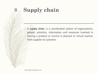 Supply chain
– A supply chain, is a coordinated system of organizations,
people, activities, information and resources involved in
moving a product or service in physical or virtual manner
from supplier to customer.
hiddenlightsl.blogpost.com
8
 