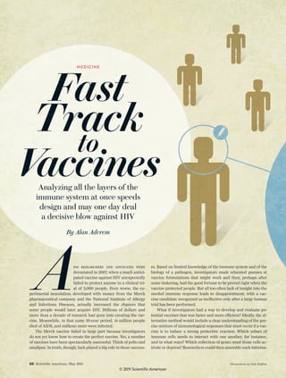 66 Scientiﬁc American, May 2011 Illustrations by Jude Buffum
Fast
Track
to
VaccinesAnalyzing all the layers of the
immune system at once speeds
design and may one day deal
a decisive blow against HIV
By Alan Aderem
AIDS RESEARCHERS AND ADVOCATES WERE
devastated in 2007, when a much antici-
pated vaccine against HIV unexpectedly
failed to protect anyone in a clinical tri-
al of 3,000 people. Even worse, the ex-
perimental inoculation, developed with money from the Merck
pharmaceutical company and the National Institute of Allergy
and Infectious Diseases, actually increased the chances that
some people would later acquire HIV. Millions of dollars and
more than a decade of research had gone into creating the vac-
cine. Meanwhile, in that same 10-year period, 18 million people
died of AIDS, and millions more were infected.
The Merck vaccine failed in large part because investigators
do not yet know how to create the perfect vaccine. Yes, a number
of vaccines have been spectacularly successful. Think of polio and
smallpox. In truth, though, luck played a big role in those success-
es. Based on limited knowledge of the immune system and of the
biology of a pathogen, investigators made educated guesses at
vaccine formulations that might work and then, perhaps after
some tinkering, had the good fortune to be proved right when the
vaccine protected people. But all too often lack of insight into the
needed immune response leads to disappointment, with a vac-
cine candidate recognized as ineffective only after a large human
trial has been performed.
What if investigators had a way to develop and evaluate po-
tential vaccines that was faster and more efficient? Ideally, the al-
ternative method would include a clear understanding of the pre-
cise mixture of immunological responses that must occur if a vac-
cine is to induce a strong protective reaction. Which subset of
immune cells needs to interact with one another, for instance,
and in what ways? Which collection of genes must those cells ac-
tivate or depress? Researchers could then assemble such informa-
MEDICINE
© 2011 Scientific American
 