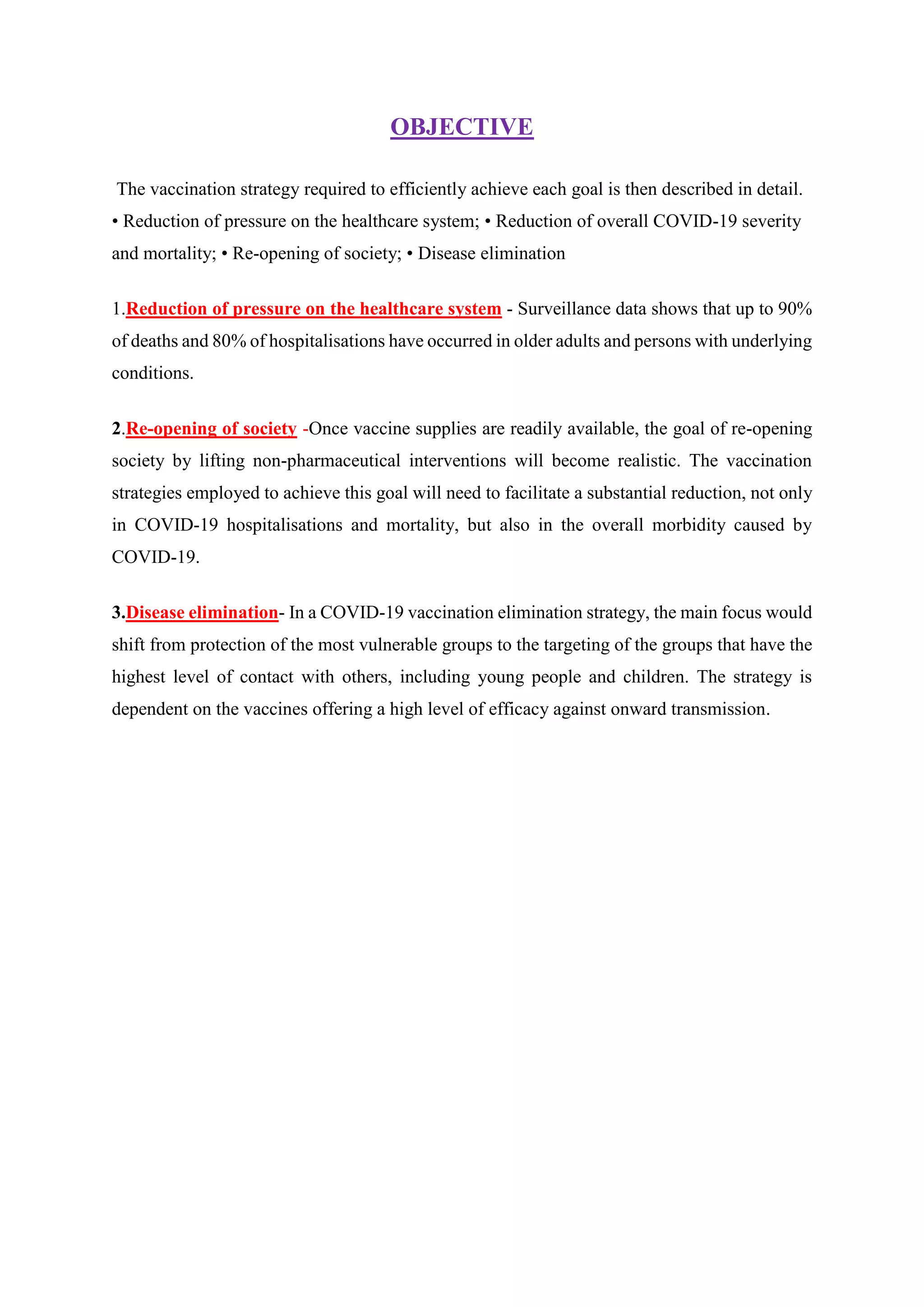 OBJECTIVE
The vaccination strategy required to efficiently achieve each goal is then described in detail.
• Reduction of pressure on the healthcare system; • Reduction of overall COVID-19 severity
and mortality; • Re-opening of society; • Disease elimination
1.Reduction of pressure on the healthcare system - Surveillance data shows that up to 90%
of deaths and 80% of hospitalisations have occurred in older adults and persons with underlying
conditions.
2.Re-opening of society -Once vaccine supplies are readily available, the goal of re-opening
society by lifting non-pharmaceutical interventions will become realistic. The vaccination
strategies employed to achieve this goal will need to facilitate a substantial reduction, not only
in COVID-19 hospitalisations and mortality, but also in the overall morbidity caused by
COVID-19.
3.Disease elimination- In a COVID-19 vaccination elimination strategy, the main focus would
shift from protection of the most vulnerable groups to the targeting of the groups that have the
highest level of contact with others, including young people and children. The strategy is
dependent on the vaccines offering a high level of efficacy against onward transmission.
 