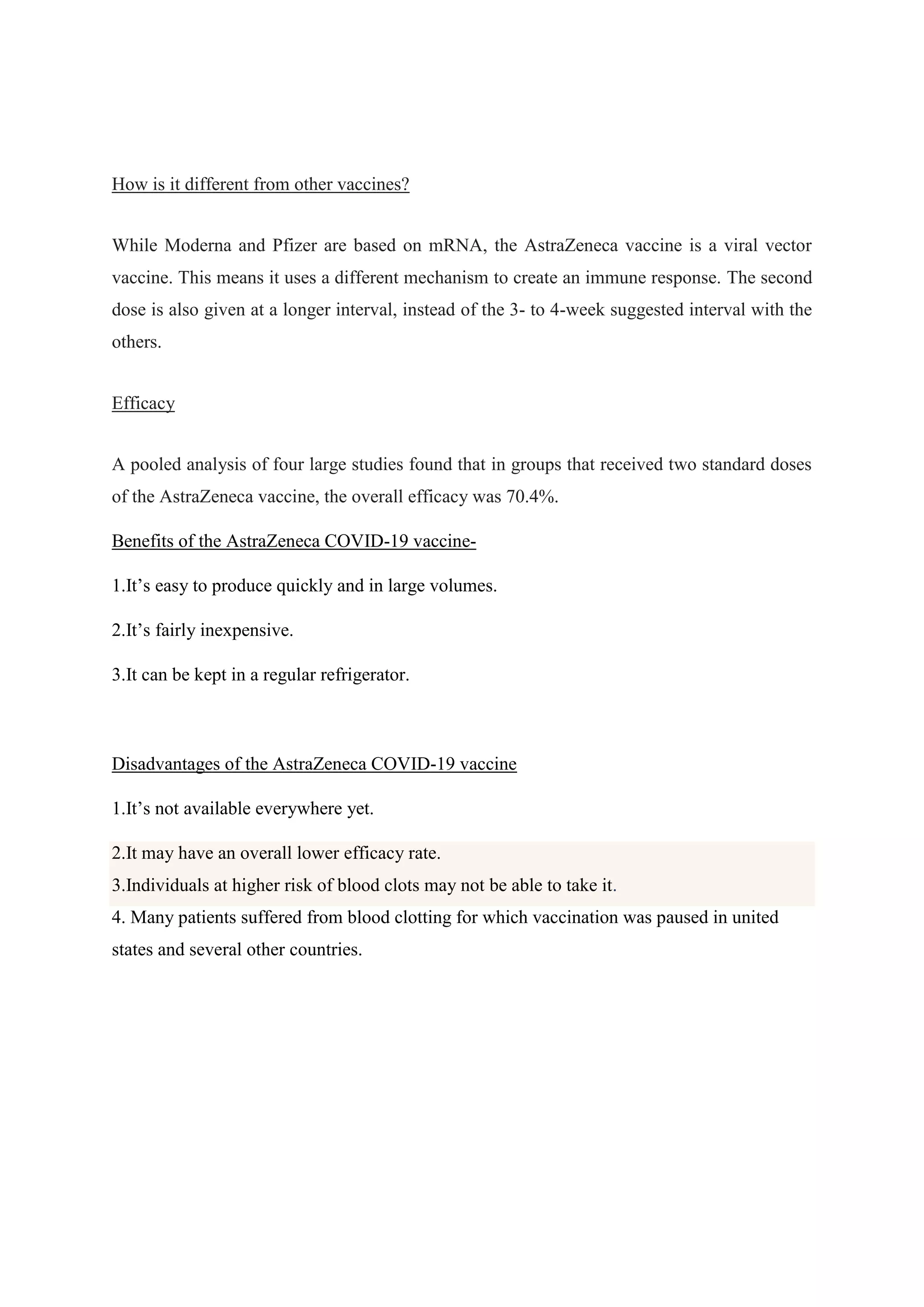 How is it different from other vaccines?
While Moderna and Pfizer are based on mRNA, the AstraZeneca vaccine is a viral vector
vaccine. This means it uses a different mechanism to create an immune response. The second
dose is also given at a longer interval, instead of the 3- to 4-week suggested interval with the
others.
Efficacy
A pooled analysis of four large studies found that in groups that received two standard doses
of the AstraZeneca vaccine, the overall efficacy was 70.4%.
Benefits of the AstraZeneca COVID-19 vaccine-
1.It’s easy to produce quickly and in large volumes.
2.It’s fairly inexpensive.
3.It can be kept in a regular refrigerator.
Disadvantages of the AstraZeneca COVID-19 vaccine
1.It’s not available everywhere yet.
2.It may have an overall lower efficacy rate.
3.Individuals at higher risk of blood clots may not be able to take it.
4. Many patients suffered from blood clotting for which vaccination was paused in united
states and several other countries.
 