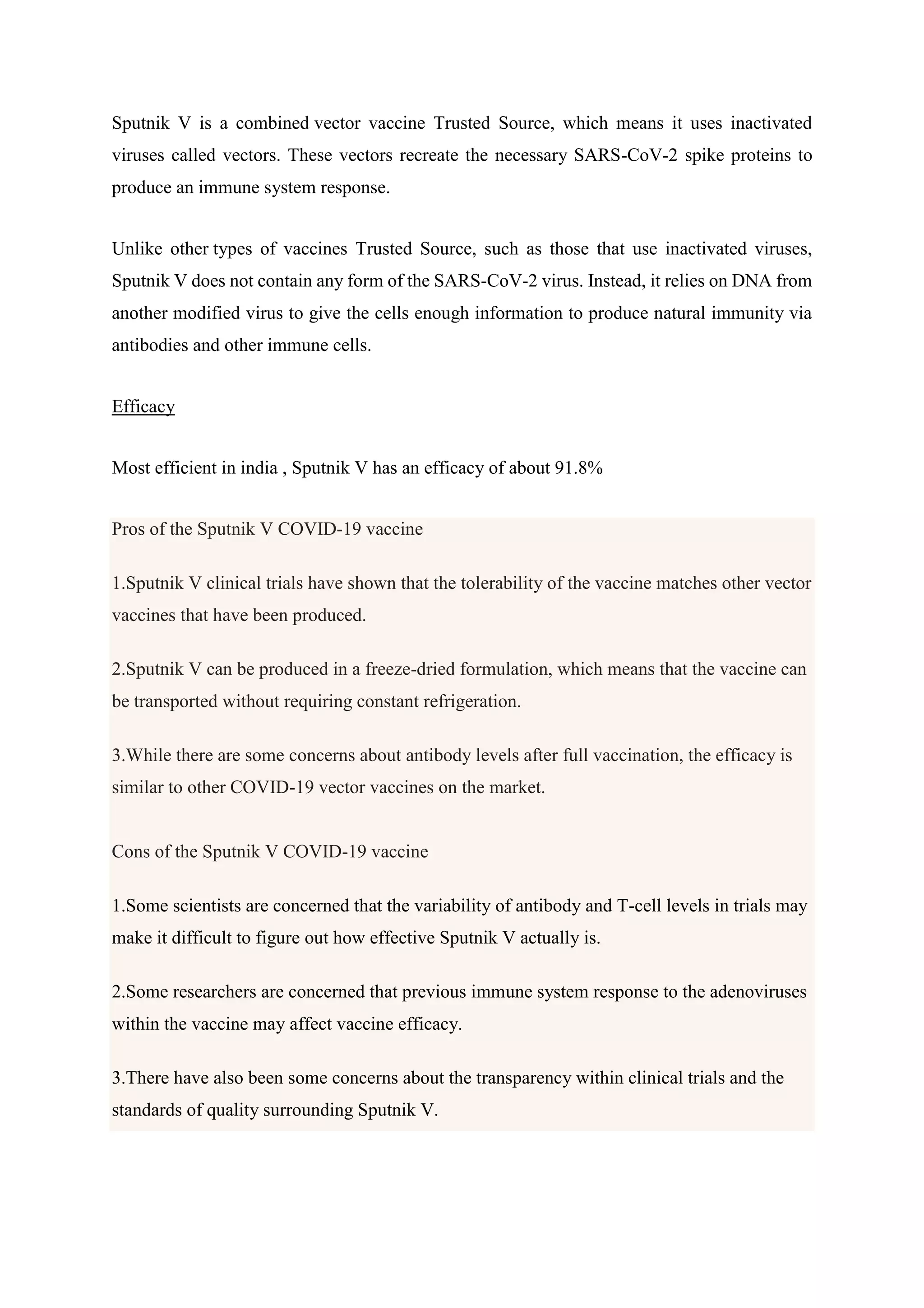 Sputnik V is a combined vector vaccine Trusted Source, which means it uses inactivated
viruses called vectors. These vectors recreate the necessary SARS-CoV-2 spike proteins to
produce an immune system response.
Unlike other types of vaccines Trusted Source, such as those that use inactivated viruses,
Sputnik V does not contain any form of the SARS-CoV-2 virus. Instead, it relies on DNA from
another modified virus to give the cells enough information to produce natural immunity via
antibodies and other immune cells.
Efficacy
Most efficient in india , Sputnik V has an efficacy of about 91.8%
Pros of the Sputnik V COVID-19 vaccine
1.Sputnik V clinical trials have shown that the tolerability of the vaccine matches other vector
vaccines that have been produced.
2.Sputnik V can be produced in a freeze-dried formulation, which means that the vaccine can
be transported without requiring constant refrigeration.
3.While there are some concerns about antibody levels after full vaccination, the efficacy is
similar to other COVID-19 vector vaccines on the market.
Cons of the Sputnik V COVID-19 vaccine
1.Some scientists are concerned that the variability of antibody and T-cell levels in trials may
make it difficult to figure out how effective Sputnik V actually is.
2.Some researchers are concerned that previous immune system response to the adenoviruses
within the vaccine may affect vaccine efficacy.
3.There have also been some concerns about the transparency within clinical trials and the
standards of quality surrounding Sputnik V.
 