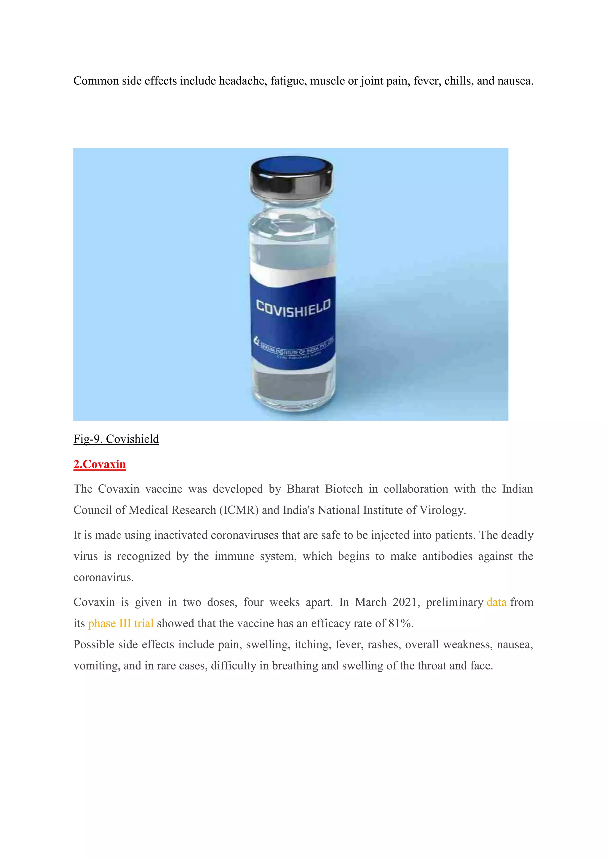Common side effects include headache, fatigue, muscle or joint pain, fever, chills, and nausea.
Fig-9. Covishield
2.Covaxin
The Covaxin vaccine was developed by Bharat Biotech in collaboration with the Indian
Council of Medical Research (ICMR) and India's National Institute of Virology.
It is made using inactivated coronaviruses that are safe to be injected into patients. The deadly
virus is recognized by the immune system, which begins to make antibodies against the
coronavirus.
Covaxin is given in two doses, four weeks apart. In March 2021, preliminary data from
its phase III trial showed that the vaccine has an efficacy rate of 81%.
Possible side effects include pain, swelling, itching, fever, rashes, overall weakness, nausea,
vomiting, and in rare cases, difficulty in breathing and swelling of the throat and face.
 