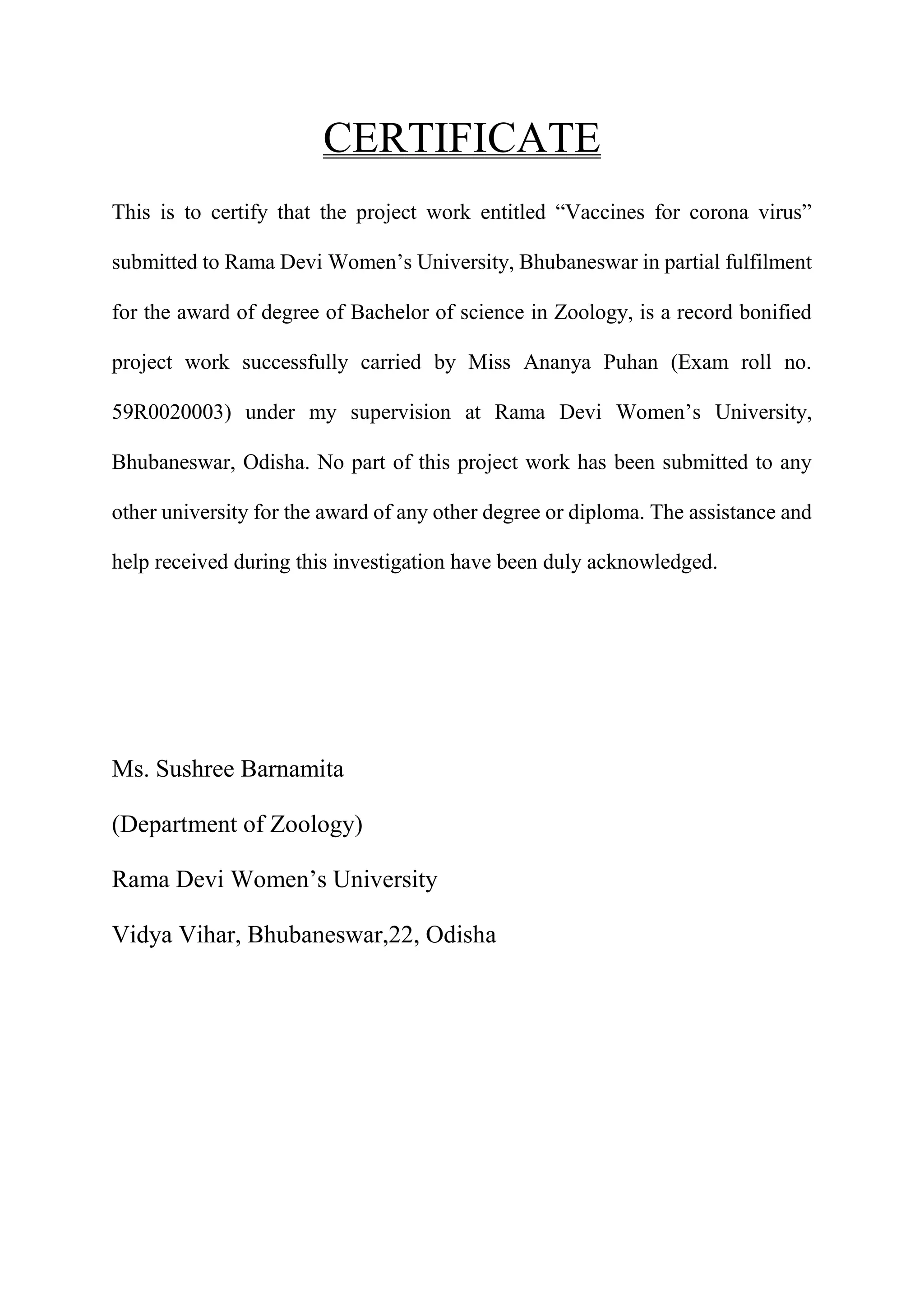 CERTIFICATE
This is to certify that the project work entitled “Vaccines for corona virus”
submitted to Rama Devi Women’s University, Bhubaneswar in partial fulfilment
for the award of degree of Bachelor of science in Zoology, is a record bonified
project work successfully carried by Miss Ananya Puhan (Exam roll no.
59R0020003) under my supervision at Rama Devi Women’s University,
Bhubaneswar, Odisha. No part of this project work has been submitted to any
other university for the award of any other degree or diploma. The assistance and
help received during this investigation have been duly acknowledged.
Ms. Sushree Barnamita
(Department of Zoology)
Rama Devi Women’s University
Vidya Vihar, Bhubaneswar,22, Odisha
 