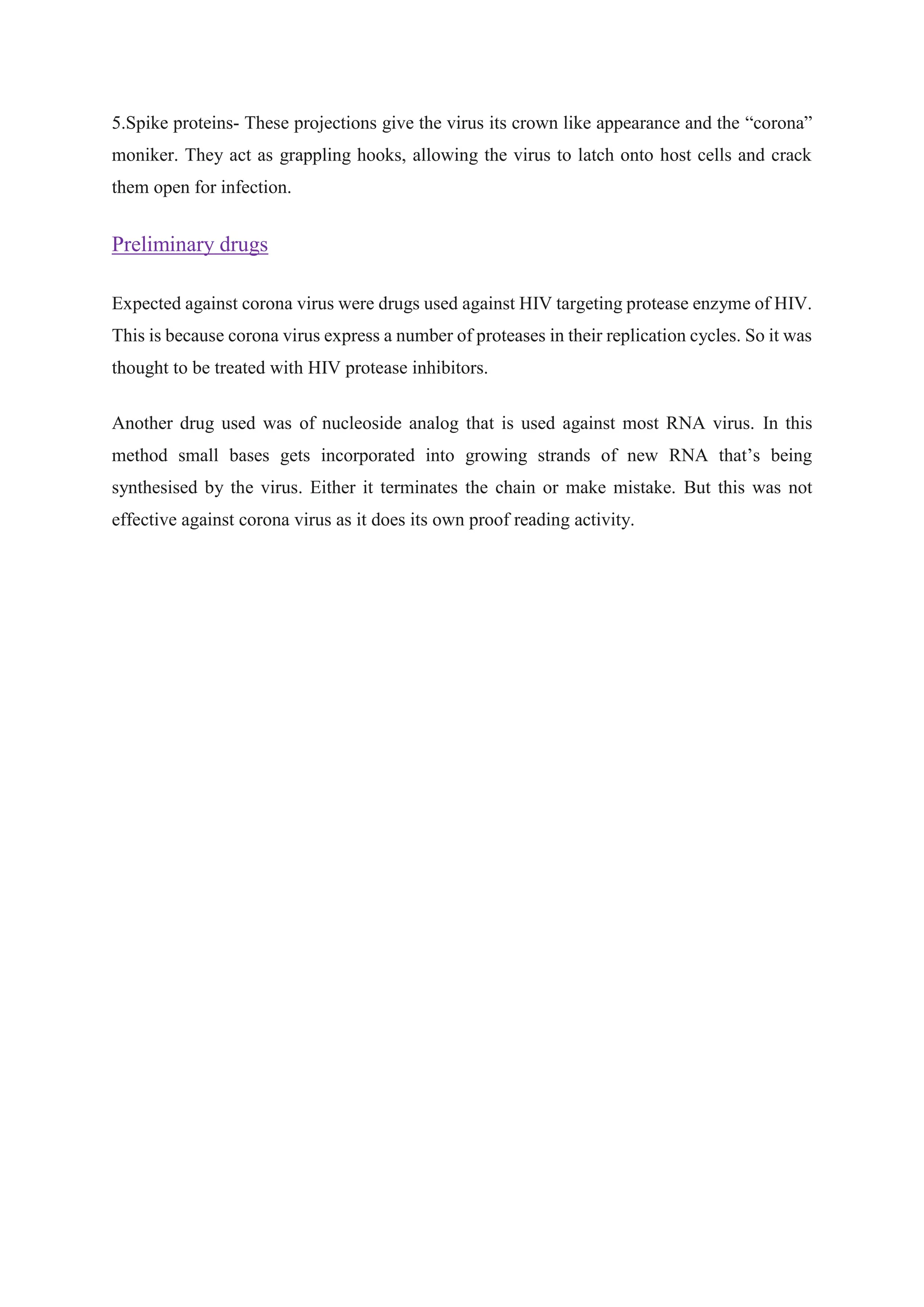 5.Spike proteins- These projections give the virus its crown like appearance and the “corona”
moniker. They act as grappling hooks, allowing the virus to latch onto host cells and crack
them open for infection.
Preliminary drugs
Expected against corona virus were drugs used against HIV targeting protease enzyme of HIV.
This is because corona virus express a number of proteases in their replication cycles. So it was
thought to be treated with HIV protease inhibitors.
Another drug used was of nucleoside analog that is used against most RNA virus. In this
method small bases gets incorporated into growing strands of new RNA that’s being
synthesised by the virus. Either it terminates the chain or make mistake. But this was not
effective against corona virus as it does its own proof reading activity.
 