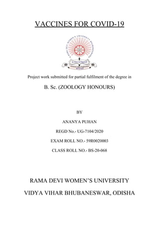 VACCINES FOR COVID-19
Project work submitted for partial fulfilment of the degree in
B. Sc. (ZOOLOGY HONOURS)
BY
ANANYA PUHAN
REGD No.- UG-7104/2020
EXAM ROLL NO.- 59R0020003
CLASS ROLL NO.- BS-20-068
RAMA DEVI WOMEN’S UNIVERSITY
VIDYA VIHAR BHUBANESWAR, ODISHA
 