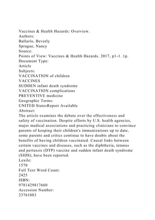 Vaccines & Health Hazards: Overview.
Authors:
Ballarlo, Beverly
Sprague, Nancy
Source:
Points of View: Vaccines & Health Hazards. 2017, p1-1. 1p.
Document Type:
Article
Subjects:
VACCINATION of children
VACCINES
SUDDEN infant death syndrome
VACCINATION complications
PREVENTIVE medicine
Geographic Terms:
UNITED StatesReport Available
Abstract:
The article examines the debate over the effectiveness and
safety of vaccination. Despite efforts by U.S. health agencies,
major medical associations and practicing clinicians to convince
parents of keeping their children's immunizations up to date,
some parents and critics continue to have doubts about the
benefits of having children vaccinated. Causal links between
certain vaccines and diseases, such as the diphtheria, tetanus
and pertussis (DTP) vaccine and sudden infant death syndrome
(SIDS), have been reported.
Lexile:
1570
Full Text Word Count:
2425
ISBN:
9781429817660
Accession Number:
23761083
 