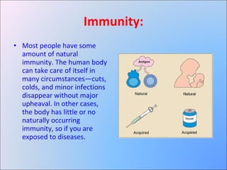 Immunity: Most people have some amount of natural immunity. The human body can take care of itself in many circumstances—cuts, colds, and minor infections disappear without major upheaval. In other cases, the body has little or no naturally occurring immunity, so if you are exposed to diseases. 
