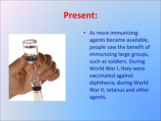Present: As more immunizing agents became available, people saw the benefit of immunizing large groups, such as soldiers. During World War I, they were vaccinated against diphtheria; during World War II, tetanus and other agents. 