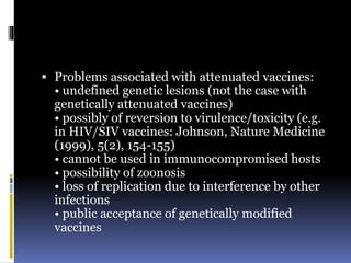  Problems associated with attenuated vaccines:
• undefined genetic lesions (not the case with
genetically attenuated vaccines)
• possibly of reversion to virulence/toxicity (e.g.
in HIV/SIV vaccines: Johnson, Nature Medicine
(1999), 5(2), 154-155)
• cannot be used in immunocompromised hosts
• possibility of zoonosis
• loss of replication due to interference by other
infections
• public acceptance of genetically modified
vaccines
 