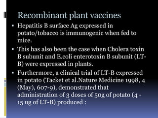 Recombinant plant vaccines
 Hepatitis B surface Ag expressed in
potato/tobacco is immunogenic when fed to
mice.
 This has also been the case when Cholera toxin
B subunit and E.coli enterotoxin B subunit (LT-
B) were expressed in plants.
 Furthermore, a clinical trial of LT-B expressed
in potato (Tacket et al.Nature Medicine 1998, 4
(May), 607-9), demonstrated that
administration of 3 doses of 50g of potato (4 -
15 ug of LT-B) produced :
 