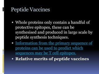 Peptide Vaccines
 Whole proteins only contain a handful of
protective epitopes, these can be
synthesised and produced in large scale by
peptide synthesis techniques.
 Information from the primary sequence of
proteins can be used to predict which
sequences may be T cell epitopes.
 Relative merits of peptide vaccines
 