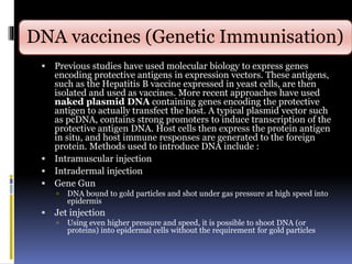 DNA vaccines (Genetic Immunisation)
 Previous studies have used molecular biology to express genes
encoding protective antigens in expression vectors. These antigens,
such as the Hepatitis B vaccine expressed in yeast cells, are then
isolated and used as vaccines. More recent approaches have used
naked plasmid DNA containing genes encoding the protective
antigen to actually transfect the host. A typical plasmid vector such
as pcDNA, contains strong promoters to induce transcription of the
protective antigen DNA. Host cells then express the protein antigen
in situ, and host immune responses are generated to the foreign
protein. Methods used to introduce DNA include :
 Intramuscular injection
 Intradermal injection
 Gene Gun
 DNA bound to gold particles and shot under gas pressure at high speed into
epidermis
 Jet injection
 Using even higher pressure and speed, it is possible to shoot DNA (or
proteins) into epidermal cells without the requirement for gold particles
 