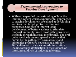 Experimental Approaches to
Vaccine Development
 With our expanded understanding of how the
immune system works, experimental approaches
to vaccine development are aimed at developing
vaccines that target protective immune
responses. One area of interest is the
development of better vaccines to stimulate
mucosal immunity, since most pathogens enter
the body through mucosal membranes. The oral
polio vaccine is an example of a vaccine that
enters by the pathogen's normal route and
stimulates protective neutralizing antibody.
Difficulties with oral vaccine administration
include antigen destruction in the stomach or
intestines and risk of inducing tolerance.
 
