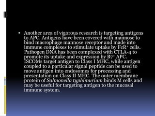 Another area of vigorous research is targeting antigens
to APC. Antigens have been covered with mannose to
bind macrophage mannose receptor and made into
immune complexes to stimulate uptake by FcR+ cells.
Pathogen DNA has been complexed with CTLA-4 to
promote its uptake and expression by B7+ APC.
ISCOMs target antigen to Class I MHC, while antigen
coupled to a particular signal peptide can be used to
move antigen into endosomes for processing and
presentation on Class II MHC. The outer membrane
protein of Salmonella typhimurium binds M cells and
may be useful for targeting antigen to the mucosal
immune system.
 