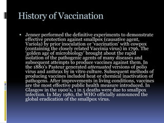 History of Vaccination
 Jenner performed the definitive experiments to demonstrate
effective protection against smallpox (causative agent,
Variola) by prior inoculation or ‘vaccination’ with cowpox
(containing the closely related Vaccinia virus) in 1796. The
‘golden age of microbiology’ brought about the rapid
isolation of the pathogenic agents of many diseases and
subsequent attempts to produce vaccines against them. In
the 1880’s Pasteur generated attenuated versions of polio
virus and anthrax by in vitro culture. Subsequent methods of
producing vaccines included heat or chemical inactivation of
pathogens. After improvements in living conditions, vaccines
are the most effective public health measure introduced. In
Glasgow in the 1900’s, 1 in 5 deaths were due to smallpox
infection. In May 1980, the WHO officially announced the
global eradication of the smallpox virus.
 