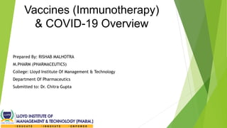 Vaccines (Immunotherapy)
& COVID-19 Overview
Prepared By: RISHAB MALHOTRA
M.PHARM (PHARMACEUTICS)
College: Lloyd Institute Of Management & Technology
Department Of Pharmaceutics
Submitted to: Dr. Chitra Gupta
 