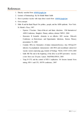10 | P a g e
References
1. Directly searched from WWW.Google.Com
2. Lectures of Immunology By Sir Khalid Bhatti Sahib
3. How to produce vaccine with steps direct search from WWW.Google.Com
4. Own concepts
5. Shilts R and the Band Played On: politics, people, and the AIDS epidemic. New York:
St. Martin’s Press, 1987
- Esparza J Vaccines: State-of-the-art and future directions. 15th International
AIDS Conference, Bangkok. Plenary address, abstract ThPl15, 2004
- Desrosiers R Scientific obstacles to an effective HIV vaccine. Fifteenth
Conference on Retroviruses and Opportunistic Infections, Boston. Plenary
presentation 91, 2008
- Casimiro DR et al. Attenuation of simian immunodeficiency virus SIVmac239
infection by prophylactic immunization with DNA and recombinant adenoviral
vaccine vectors expressing gag. Journal of Virology 79(24): 15547-15555, 2005
- Gallo RB The end or the beginning of the drive to an HIV-preventive vaccine:
a view from over 20 years. Lancet. 366(9500):1894-8, 2005
- Yang O CTL and the control of HIV-1 replication. Or: lessons learned from
mixing HIV-1 and CTL. HVTN conference, 2007
 