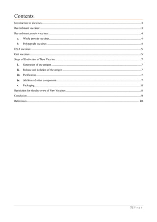 2 | P a g e
Contents
Introduction to Vaccines............................................................................................................................. 3
Recombinant vaccines:............................................................................................................................... 3
Recombinant protein vaccines: .................................................................................................................... 4
a. Whole protein vaccines.................................................................................................................... 4
b. Polypeptide vaccines:...................................................................................................................... 4
DNA vaccines: .......................................................................................................................................... 5
Oral vaccines:............................................................................................................................................ 5
Steps of Production of New Vaccine ............................................................................................................ 7
i. Generation of the antigen ................................................................................................................. 7
ii. Release and isolation of the antigen................................................................................................... 7
iii. Purification .................................................................................................................................... 7
iv. Addition of other components........................................................................................................... 7
v. Packaging ...................................................................................................................................... 8
Restriction for the discovery of New Vaccines............................................................................................... 8
Conclusion................................................................................................................................................ 9
References.............................................................................................................................................. 10
 