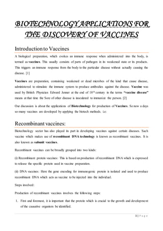 3 | P a g e
BIOTECHNOLOGY APPLICATIONS FOR
THE DISCOVERY OF VACCINES
Introductionto Vaccines
A biological preparation, which evokes an immune response when administered into the body, is
termed as vaccines. This usually consists of parts of pathogen in its weakened state or its products.
This triggers an immune response from the body to the particular disease without actually causing the
disease. [1]
Vaccines are preparation, containing weakened or dead microbes of the kind that cause disease,
administered to stimulate the immune system to produce antibodies against the disease. Vaccine was
used by British Physician Edward Jenner at the end of 18th century in the terms “vaccine disease”
means at that time the Sore of other disease is inoculated to immunize the person. [2]
Our discussion is about the applications of Biotechnology for production of Vaccines. So now a days
so-many vaccines are developed by applying the biotech methods. i.e:
Recombinant vaccines:
Biotechnology sector has also played its part in developing vaccines against certain diseases. Such
vaccine which makes use of recombinant DNA technology is known as recombinant vaccines. It is
also known as subunit vaccines.
Recombinant vaccines can be broadly grouped into two kinds:
(i) Recombinant protein vaccines: This is based on production of recombinant DNA which is expressed
to release the specific protein used in vaccine preparation.
(ii) DNA vaccines: Here the gene encoding for immunogenic protein is isolated and used to produce
recombinant DNA which acts as vaccine to be injected into the individual.
Steps involved:
Production of recombinant vaccines involves the following steps:
1. First and foremost, it is important that the protein which is crucial to the growth and development
of the causative organism be identified.
 