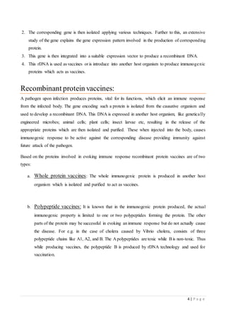 4 | P a g e
2. The corresponding gene is then isolated applying various techniques. Further to this, an extensive
study of the gene explains the gene expression pattern involved in the production of corresponding
protein.
3. This gene is then integrated into a suitable expression vector to produce a recombinant DNA.
4. This rDNA is used as vaccines or is introduce into another host organism to produce immunogenic
proteins which acts as vaccines.
Recombinant protein vaccines:
A pathogen upon infection produces proteins, vital for its functions, which elicit an immune response
from the infected body. The gene encoding such a protein is isolated from the causative organism and
used to develop a recombinant DNA. This DNA is expressed in another host organism, like genetically
engineered microbes; animal cells; plant cells; insect larvae etc, resulting in the release of the
appropriate proteins which are then isolated and purified. These when injected into the body, causes
immunogenic response to be active against the corresponding disease providing immunity against
future attack of the pathogen.
Based on the proteins involved in evoking immune response recombinant protein vaccines are of two
types:
a. Whole protein vaccines: The whole immunogenic protein is produced in another host
organism which is isolated and purified to act as vaccines.
b. Polypeptide vaccines: It is known that in the immunogenic protein produced, the actual
immunogenic property is limited to one or two polypeptides forming the protein. The other
parts of the protein may be successful in evoking an immune response but do not actually cause
the disease. For e.g. in the case of cholera caused by Vibrio cholera, consists of three
polypeptide chains like A1, A2, and B. The A polypeptides are toxic while Bis non-toxic. Thus
while producing vaccines, the polypeptide B is produced by rDNA technology and used for
vaccination.
 