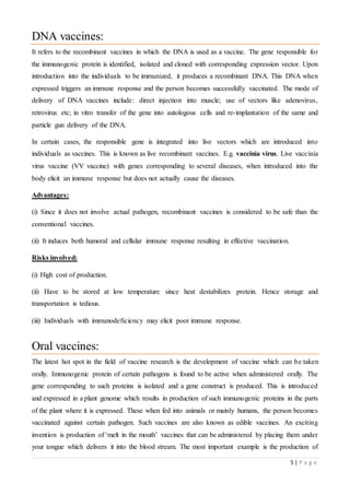 5 | P a g e
DNA vaccines:
It refers to the recombinant vaccines in which the DNA is used as a vaccine. The gene responsible for
the immunogenic protein is identified, isolated and cloned with corresponding expression vector. Upon
introduction into the individuals to be immunized, it produces a recombinant DNA. This DNA when
expressed triggers an immune response and the person becomes successfully vaccinated. The mode of
delivery of DNA vaccines include: direct injection into muscle; use of vectors like adenovirus,
retrovirus etc; in vitro transfer of the gene into autologous cells and re-implantation of the same and
particle gun delivery of the DNA.
In certain cases, the responsible gene is integrated into live vectors which are introduced into
individuals as vaccines. This is known as live recombinant vaccines. E.g. vaccinia virus. Live vaccinia
virus vaccine (VV vaccine) with genes corresponding to several diseases, when introduced into the
body elicit an immune response but does not actually cause the diseases.
Advantages:
(i) Since it does not involve actual pathogen, recombinant vaccines is considered to be safe than the
conventional vaccines.
(ii) It induces both humoral and cellular immune response resulting in effective vaccination.
Risks involved:
(i) High cost of production.
(ii) Have to be stored at low temperature since heat destabilizes protein. Hence storage and
transportation is tedious.
(iii) Individuals with immunodeficiency may elicit poor immune response.
Oral vaccines:
The latest hot spot in the field of vaccine research is the development of vaccine which can be taken
orally. Immunogenic protein of certain pathogens is found to be active when administered orally. The
gene corresponding to such proteins is isolated and a gene construct is produced. This is introduced
and expressed in a plant genome which results in production of such immunogenic proteins in the parts
of the plant where it is expressed. These when fed into animals or mainly humans, the person becomes
vaccinated against certain pathogen. Such vaccines are also known as edible vaccines. An exciting
invention is production of ‘melt in the mouth’ vaccines that can be administered by placing them under
your tongue which delivers it into the blood stream. The most important example is the production of
 