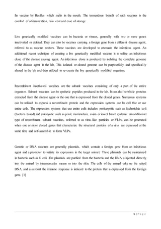 6 | P a g e
flu vaccine by Bacillus which melts in the mouth. The tremendous benefit of such vaccines is the
comfort of administration, low cost and ease of storage.
Live genetically modified vaccines can be bacteria or viruses, generally with two or more genes
inactivated or deleted. They can also be vaccines carrying a foreign gene from a different disease agent,
referred to as vaccine vectors. These vaccines are developed to attenuate the infectious agent. An
additional recent technique of creating a live genetically modified vaccine is to utilize an infectious
clone of the disease causing agent. An infectious clone is produced by isolating the complete genome
of the disease agent in the lab. This isolated or cloned genome can be purposefully and specifically
altered in the lab and then utilized to re-create the live genetically modified organism.
Recombinant inactivated vaccines are the subunit vaccines consisting of only a part of the entire
organism. Subunit vaccines can be synthetic peptides produced in the lab. It can also be whole proteins
extracted from the disease agent or the one that is expressed from the cloned genes. Numerous systems
can be utilized to express a recombinant protein and the expression systems can be cell free or use
entire cells. The expression systems that use entire cells includes prokaryotic such as Escherichia coli
(bacteria based) and eukaryotic such as yeast, mammalian, avian or insect based systems. An additional
type of recombinant subunit vaccines, referred to as virus-like particles or VLPs, can be generated
when one or more cloned genes that characterize the structural proteins of a virus are expressed at the
same time and self-assemble to form VLPs.
Genetic or DNA vaccines are generally plasmids, which contain a foreign gene from an infectious
agent and a promoter to initiate its expression in the target animal. These plasmids can be maintained
in bacteria such as E. coli .The plasmids are purified from the bacteria and the DNA is injected directly
into the animal by intramuscular means or into the skin. The cells of the animal take up the naked
DNA, and as a result the immune response is induced to the protein that is expressed from the foreign
gene. [1]
 