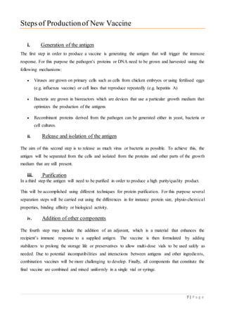 7 | P a g e
Steps of Productionof New Vaccine
i. Generation of the antigen
The first step in order to produce a vaccine is generating the antigen that will trigger the immune
response. For this purpose the pathogen’s proteins or DNA need to be grown and harvested using the
following mechanisms:
 Viruses are grown on primary cells such as cells from chicken embryos or using fertilised eggs
(e.g. influenza vaccine) or cell lines that reproduce repeatedly (e.g. hepatitis A)
 Bacteria are grown in bioreactors which are devices that use a particular growth medium that
optimizes the production of the antigens
 Recombinant proteins derived from the pathogen can be generated either in yeast, bacteria or
cell cultures.
ii. Release and isolation of the antigen
The aim of this second step is to release as much virus or bacteria as possible. To achieve this, the
antigen will be separated from the cells and isolated from the proteins and other parts of the growth
medium that are still present.
iii. Purification
In a third step the antigen will need to be purified in order to produce a high purity/quality product.
This will be accomplished using different techniques for protein purification. For this purpose several
separation steps will be carried out using the differences in for instance protein size, physio-chemical
properties, binding affinity or biological activity.
iv. Addition of other components
The fourth step may include the addition of an adjuvant, which is a material that enhances the
recipient’s immune response to a supplied antigen. The vaccine is then formulated by adding
stabilizers to prolong the storage life or preservatives to allow multi-dose vials to be used safely as
needed. Due to potential incompatibilities and interactions between antigens and other ingredients,
combination vaccines will be more challenging to develop. Finally, all components that constitute the
final vaccine are combined and mixed uniformly in a single vial or syringe.
 