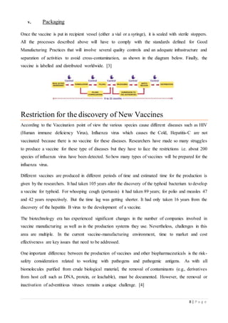 8 | P a g e
v. Packaging
Once the vaccine is put in recipient vessel (either a vial or a syringe), it is sealed with sterile stoppers.
All the processes described above will have to comply with the standards defined for Good
Manufacturing Practices that will involve several quality controls and an adequate infrastructure and
separation of activities to avoid cross-contamination, as shown in the diagram below. Finally, the
vaccine is labelled and distributed worldwide. [3]
Restriction for the discovery of New Vaccines
According to the Vaccination point of view the various species cause different diseases such as HIV
(Human immune deficiency Virus), Influenza virus which causes the Cold, Hepatitis-C are not
vaccinated because there is no vaccine for these diseases. Researchers have made so many struggles
to produce a vaccine for these type of diseases but they have to face the restrictions i.e. about 200
species of influenza virus have been detected. So how many types of vaccines will be prepared for the
influenza virus.
Different vaccines are produced in different periods of time and estimated time for the production is
given by the researchers. It had taken 105 years after the discovery of the typhoid bacterium to develop
a vaccine for typhoid. For whooping cough (pertussis) it had taken 89 years; for polio and measles 47
and 42 years respectively. But the time lag was getting shorter. It had only taken 16 years from the
discovery of the hepatitis B virus to the development of a vaccine.
The biotechnology era has experienced significant changes in the number of companies involved in
vaccine manufacturing as well as in the production systems they use. Nevertheless, challenges in this
area are multiple. In the current vaccine-manufacturing environment, time to market and cost
effectiveness are key issues that need to be addressed.
One important difference between the production of vaccines and other biopharmaceuticals is the risk-
safety consideration related to working with pathogens and pathogenic antigens. As with all
biomolecules purified from crude biological material, the removal of contaminants (e.g., derivatives
from host cell such as DNA, protein, or leachable), must be documented. However, the removal or
inactivation of adventitious viruses remains a unique challenge. [4]
 