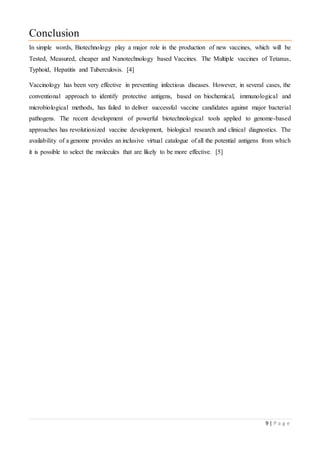 9 | P a g e
Conclusion
In simple words, Biotechnology play a major role in the production of new vaccines, which will be
Tested, Measured, cheaper and Nanotechnology based Vaccines. The Multiple vaccines of Tetanus,
Typhoid, Hepatitis and Tuberculosis. [4]
Vaccinology has been very effective in preventing infectious diseases. However, in several cases, the
conventional approach to identify protective antigens, based on biochemical, immunological and
microbiological methods, has failed to deliver successful vaccine candidates against major bacterial
pathogens. The recent development of powerful biotechnological tools applied to genome-based
approaches has revolutionized vaccine development, biological research and clinical diagnostics. The
availability of a genome provides an inclusive virtual catalogue of all the potential antigens from which
it is possible to select the molecules that are likely to be more effective. [5]
 