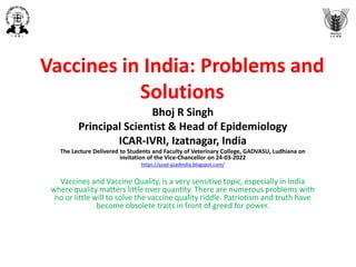 Vaccines in India: Problems and
Solutions
Bhoj R Singh
Principal Scientist & Head of Epidemiology
ICAR-IVRI, Izatnagar, India
The Lecture Delivered to Students and Faculty of Veterinary College, GADVASU, Ludhiana on
invitation of the Vice-Chancellor on 24-03-2022
https://azad-azadindia.blogspot.com/
Vaccines and Vaccine Quality, is a very sensitive topic, especially in India
where quality matters little over quantity. There are numerous problems with
no or little will to solve the vaccine quality riddle. Patriotism and truth have
become obsolete traits in front of greed for power.
 