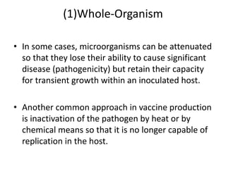 (1)Whole-Organism
• In some cases, microorganisms can be attenuated
so that they lose their ability to cause significant
disease (pathogenicity) but retain their capacity
for transient growth within an inoculated host.
• Another common approach in vaccine production
is inactivation of the pathogen by heat or by
chemical means so that it is no longer capable of
replication in the host.
 