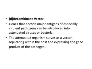 • (d)Recombinant-Vector:-
• Genes that encode major antigens of especially
virulent pathogens can be introduced into
attenuated viruses or bacteria.
• The attenuated organism serves as a vector,
replicating within the host and expressing the gene
product of the pathogen.
 