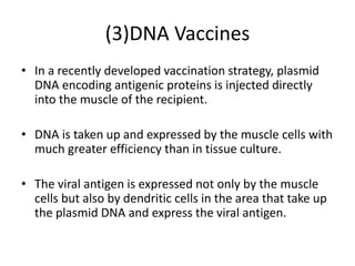 (3)DNA Vaccines
• In a recently developed vaccination strategy, plasmid
DNA encoding antigenic proteins is injected directly
into the muscle of the recipient.
• DNA is taken up and expressed by the muscle cells with
much greater efficiency than in tissue culture.
• The viral antigen is expressed not only by the muscle
cells but also by dendritic cells in the area that take up
the plasmid DNA and express the viral antigen.
 