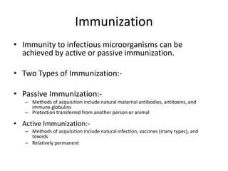 Immunization
• Immunity to infectious microorganisms can be
achieved by active or passive immunization.
• Two Types of Immunization:-
• Passive Immunization:-
– Methods of acquisition include natural maternal antibodies, antitoxins, and
immune globulins
– Protection transferred from another person or animal
• Active Immunization:-
– Methods of acquisition include natural infection, vaccines (many types), and
toxoids
– Relatively permanent
 