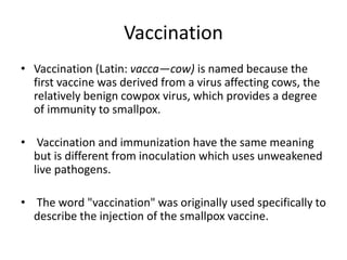 Vaccination
• Vaccination (Latin: vacca—cow) is named because the
first vaccine was derived from a virus affecting cows, the
relatively benign cowpox virus, which provides a degree
of immunity to smallpox.
• Vaccination and immunization have the same meaning
but is different from inoculation which uses unweakened
live pathogens.
• The word "vaccination" was originally used specifically to
describe the injection of the smallpox vaccine.
 
