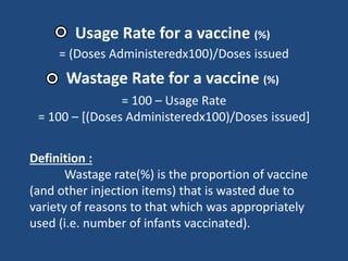 Usage Rate for a vaccine (%)
= (Doses Administeredx100)/Doses issued
Wastage Rate for a vaccine (%)
= 100 – Usage Rate
= 100 – [(Doses Administeredx100)/Doses issued]
Definition :
Wastage rate(%) is the proportion of vaccine
(and other injection items) that is wasted due to
variety of reasons to that which was appropriately
used (i.e. number of infants vaccinated).
 