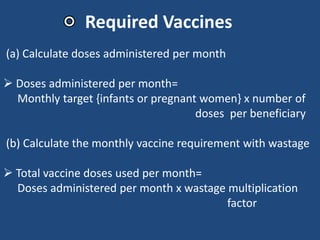 (a) Calculate doses administered per month
 Doses administered per month=
Monthly target {infants or pregnant women} x number of
doses per beneficiary
(b) Calculate the monthly vaccine requirement with wastage
 Total vaccine doses used per month=
Doses administered per month x wastage multiplication
factor
Required Vaccines
 