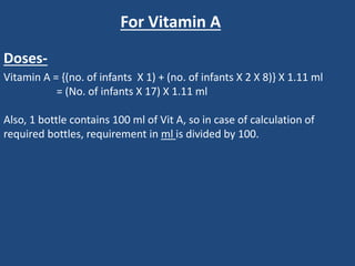 Vitamin A = {(no. of infants X 1) + (no. of infants X 2 X 8)} X 1.11 ml
= (No. of infants X 17) X 1.11 ml
Also, 1 bottle contains 100 ml of Vit A, so in case of calculation of
required bottles, requirement in ml is divided by 100.
For Vitamin A
Doses-
 