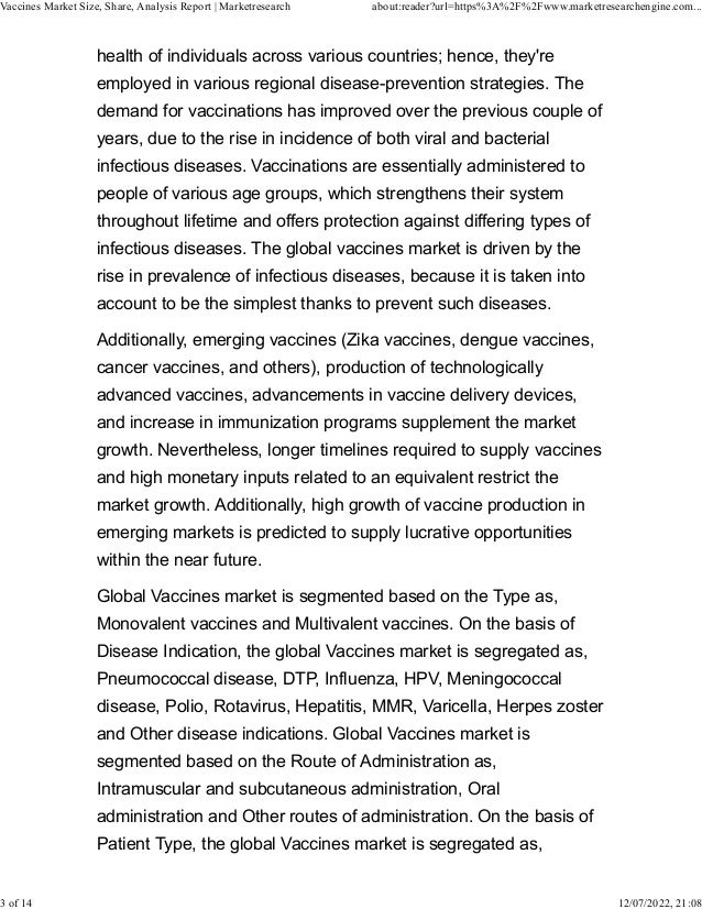 health of individuals across various countries; hence, they're
employed in various regional disease-prevention strategies. The
demand for vaccinations has improved over the previous couple of
years, due to the rise in incidence of both viral and bacterial
infectious diseases. Vaccinations are essentially administered to
people of various age groups, which strengthens their system
throughout lifetime and offers protection against differing types of
infectious diseases. The global vaccines market is driven by the
rise in prevalence of infectious diseases, because it is taken into
account to be the simplest thanks to prevent such diseases.
Additionally, emerging vaccines (Zika vaccines, dengue vaccines,
cancer vaccines, and others), production of technologically
advanced vaccines, advancements in vaccine delivery devices,
and increase in immunization programs supplement the market
growth. Nevertheless, longer timelines required to supply vaccines
and high monetary inputs related to an equivalent restrict the
market growth. Additionally, high growth of vaccine production in
emerging markets is predicted to supply lucrative opportunities
within the near future.
Global Vaccines market is segmented based on the Type as,
Monovalent vaccines and Multivalent vaccines. On the basis of
Disease Indication, the global Vaccines market is segregated as,
Pneumococcal disease, DTP, Influenza, HPV, Meningococcal
disease, Polio, Rotavirus, Hepatitis, MMR, Varicella, Herpes zoster
and Other disease indications. Global Vaccines market is
segmented based on the Route of Administration as,
Intramuscular and subcutaneous administration, Oral
administration and Other routes of administration. On the basis of
Patient Type, the global Vaccines market is segregated as,
Vaccines Market Size, Share, Analysis Report | Marketresearch about:reader?url=https%3A%2F%2Fwww.marketresearchengine.com...
3 of 14 12/07/2022, 21:08
 