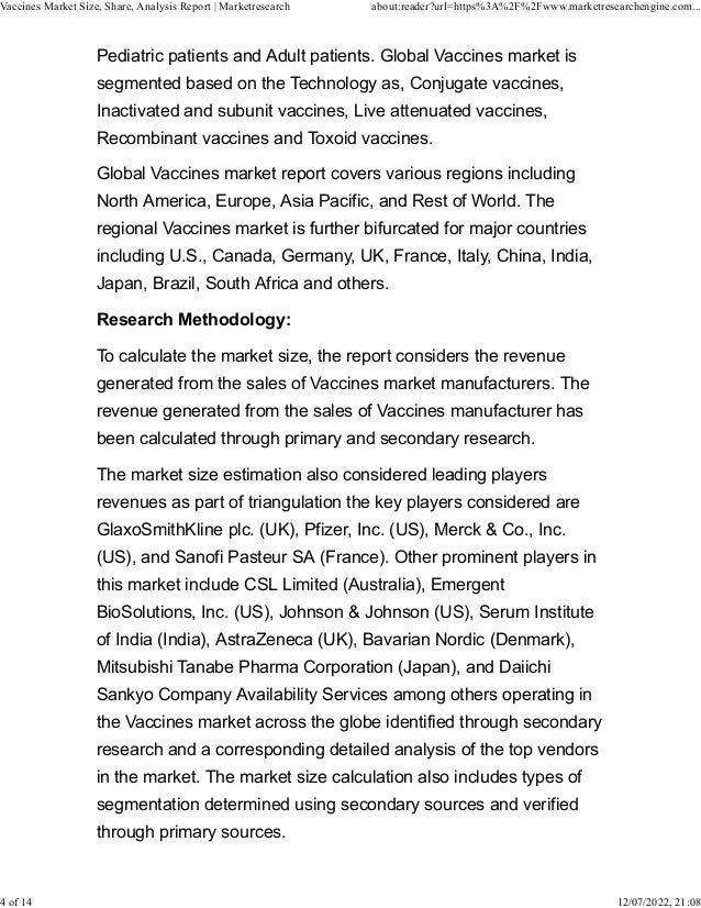 Pediatric patients and Adult patients. Global Vaccines market is
segmented based on the Technology as, Conjugate vaccines,
Inactivated and subunit vaccines, Live attenuated vaccines,
Recombinant vaccines and Toxoid vaccines.
Global Vaccines market report covers various regions including
North America, Europe, Asia Pacific, and Rest of World. The
regional Vaccines market is further bifurcated for major countries
including U.S., Canada, Germany, UK, France, Italy, China, India,
Japan, Brazil, South Africa and others.
Research Methodology:
To calculate the market size, the report considers the revenue
generated from the sales of Vaccines market manufacturers. The
revenue generated from the sales of Vaccines manufacturer has
been calculated through primary and secondary research.
The market size estimation also considered leading players
revenues as part of triangulation the key players considered are
GlaxoSmithKline plc. (UK), Pfizer, Inc. (US), Merck & Co., Inc.
(US), and Sanofi Pasteur SA (France). Other prominent players in
this market include CSL Limited (Australia), Emergent
BioSolutions, Inc. (US), Johnson & Johnson (US), Serum Institute
of India (India), AstraZeneca (UK), Bavarian Nordic (Denmark),
Mitsubishi Tanabe Pharma Corporation (Japan), and Daiichi
Sankyo Company Availability Services among others operating in
the Vaccines market across the globe identified through secondary
research and a corresponding detailed analysis of the top vendors
in the market. The market size calculation also includes types of
segmentation determined using secondary sources and verified
through primary sources.
Vaccines Market Size, Share, Analysis Report | Marketresearch about:reader?url=https%3A%2F%2Fwww.marketresearchengine.com...
4 of 14 12/07/2022, 21:08
 